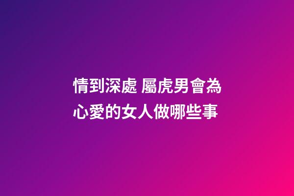情到深處 屬虎男會為心愛的女人做哪些事